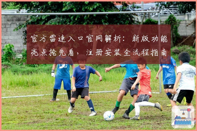 官方雷速入口官网解析：新版功能亮点抢先看，注册安装全流程指南