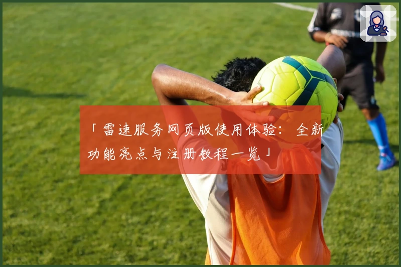 「雷速服务网页版使用体验:全新功能亮点与注册教程一览」