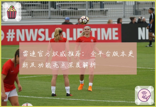 雷速官方权威推荐：全平台版本更新及功能亮点深度解析