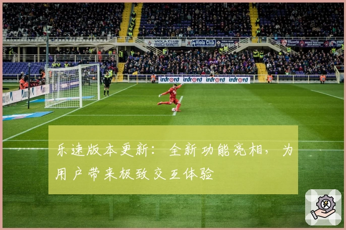 乐速版本更新：全新功能亮相，为用户带来极致交互体验