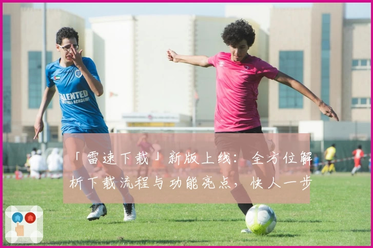 「雷速下载」新版上线：全方位解析下载流程与功能亮点，快人一步畅享极速体验