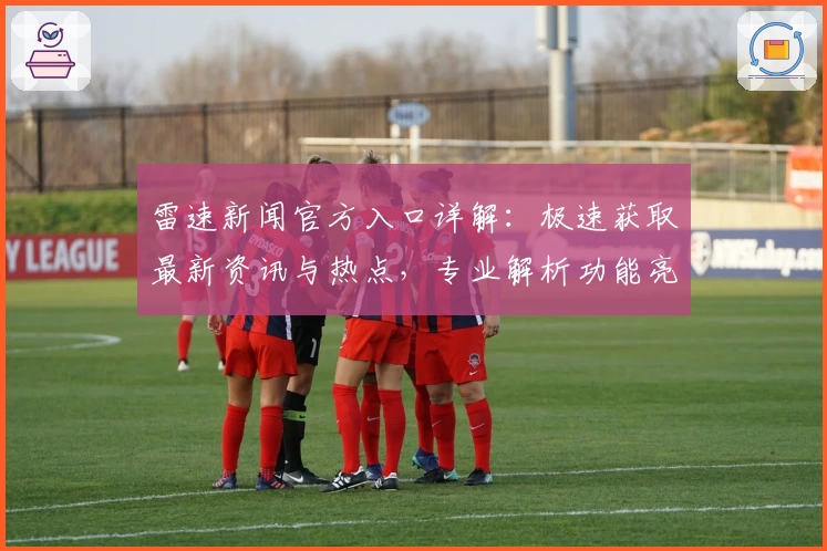 雷速新闻官方入口详解：极速获取最新资讯与热点，专业解析功能亮点助力高效阅读