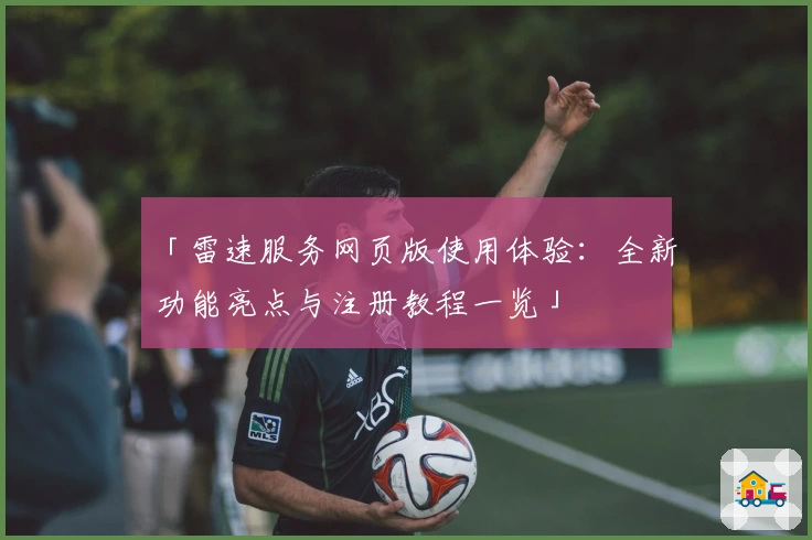 「雷速服务网页版使用体验：全新功能亮点与注册教程一览」