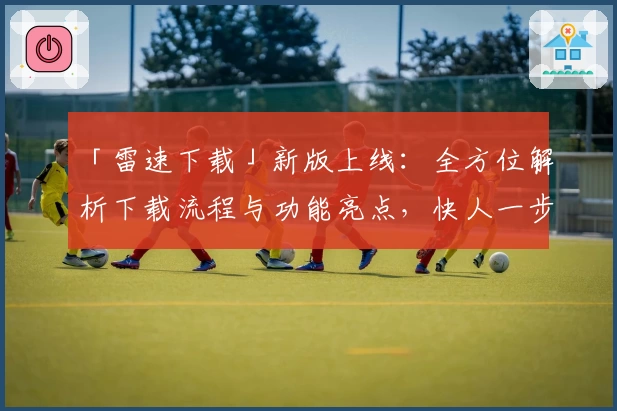 「雷速下载」新版上线：全方位解析下载流程与功能亮点，快人一步畅享极速体验
