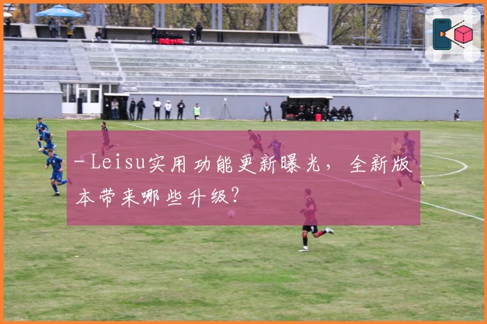 - Leisu实用功能更新曝光，全新版本带来哪些升级？